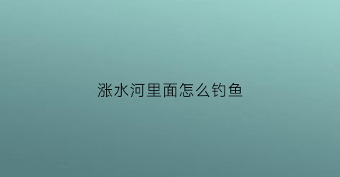 涨水河里面怎么钓鱼(河里涨水钓鱼钓深还是钓浅)