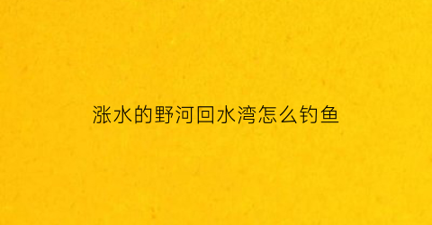 涨水的野河回水湾怎么钓鱼(回水湾钓上游还是下游)