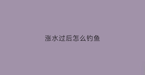 涨水过后怎么钓鱼(涨水后鱼好钓吗)