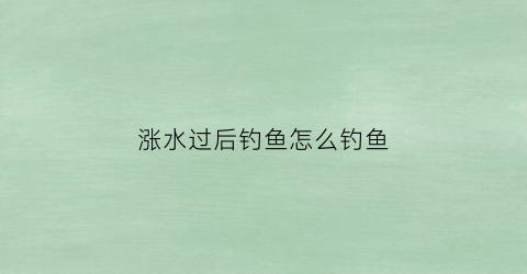 涨水过后钓鱼怎么钓鱼(涨水后钓底还是钓浮)