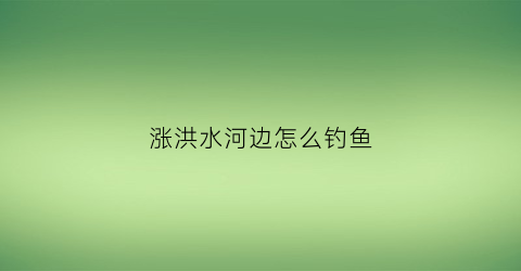 “涨洪水河边怎么钓鱼(河里涨洪水时钓鱼选择什么地方呢)