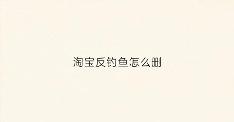 淘宝反钓鱼怎么删(淘宝反钓鱼怎么删除评论)