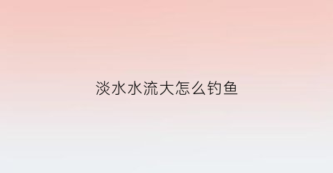 淡水水流大怎么钓鱼(淡水水流大怎么钓鱼最好)