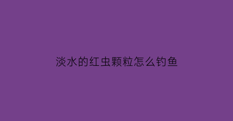 “淡水的红虫颗粒怎么钓鱼(红虫饵料颗粒在水中能维持多久)