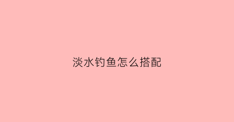 淡水钓鱼怎么搭配(淡水钓法)