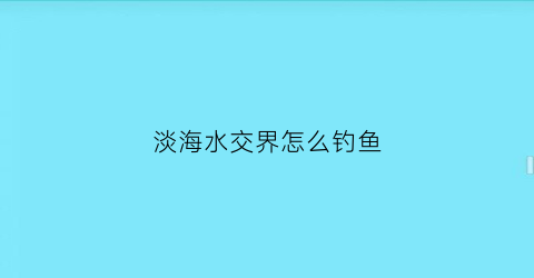淡海水交界怎么钓鱼(淡海水鱼交界处有什么鱼)
