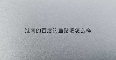 淮南的百度钓鱼贴吧怎么样(贴吧钓鱼吧)