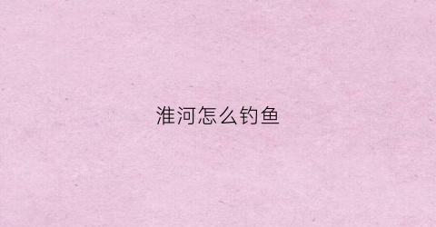 淮河怎么钓鱼(淮河钓鱼都是什么鱼)