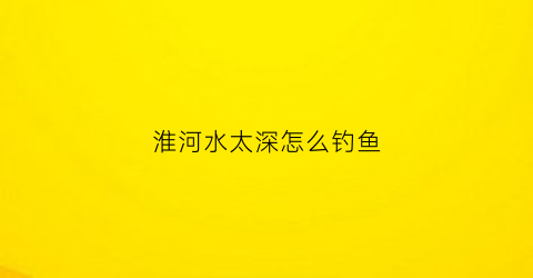 淮河水太深怎么钓鱼(淮河鱼太难钓)
