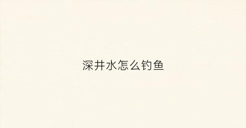 深井水怎么钓鱼(深井水怎么钓鱼效果好)