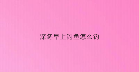 深冬早上钓鱼怎么钓(深冬早上钓鱼怎么钓最好)