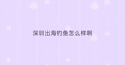 深圳出海钓鱼怎么样啊(深圳出海夜钓)