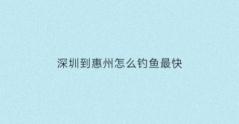 深圳到惠州怎么钓鱼最快(深圳到惠州自驾游怎么玩)