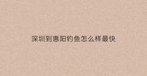 深圳到惠阳钓鱼怎么样最快(深圳离惠阳市有多远)