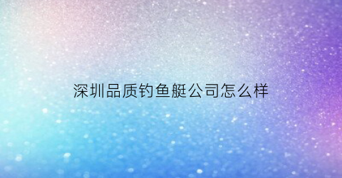 深圳品质钓鱼艇公司怎么样(深圳鱼竿品牌)