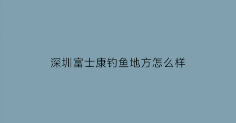 深圳富士康钓鱼地方怎么样(深圳富士康附近有什么好玩的)