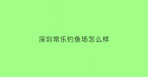 深圳常乐钓鱼场怎么样(深圳常乐钓鱼场怎么样收费的)