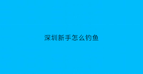 深圳新手怎么钓鱼(深圳钓鱼好去处)