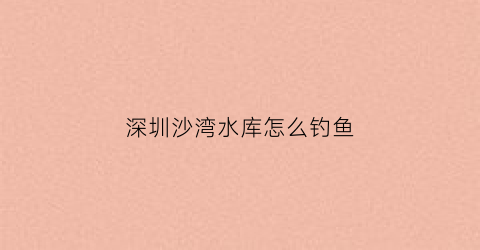 深圳沙湾水库怎么钓鱼(深圳沙湾水库怎么钓鱼最好)