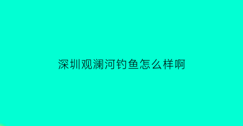 深圳观澜河钓鱼怎么样啊(深圳观澜河钓鱼怎么样啊最近)