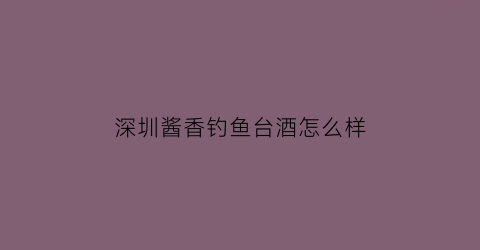 “深圳酱香钓鱼台酒怎么样(深圳酱香钓鱼台酒怎么样知乎)