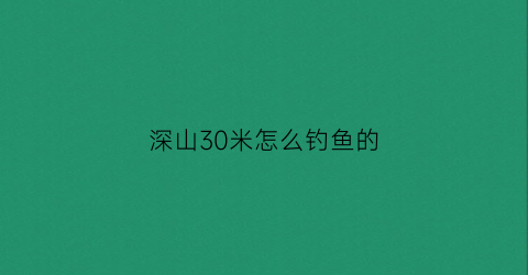 “深山30米怎么钓鱼的(30米水深能不能钓到鱼)