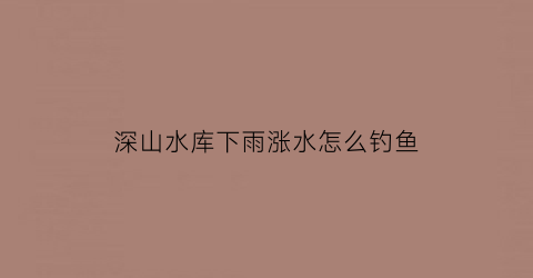 “深山水库下雨涨水怎么钓鱼(深山水库下雨涨水怎么钓鱼视频)