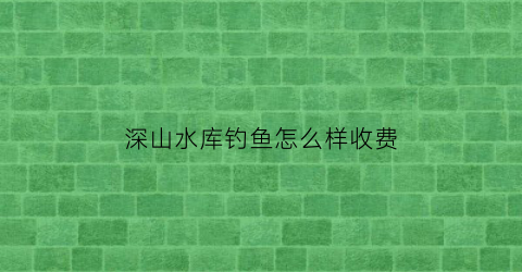 深山水库钓鱼怎么样收费(深水水库钓鱼技巧)