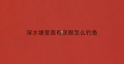 深水塘里面有泉眼怎么钓鱼(泉水鱼塘适合养什么鱼)