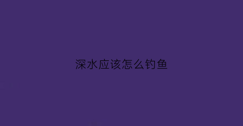 深水应该怎么钓鱼(深水怎么钓鱼灵敏高)