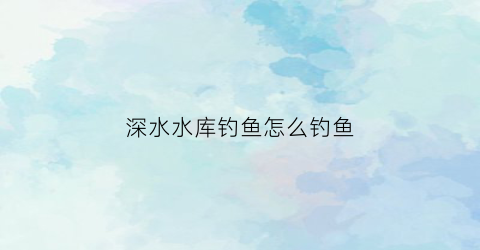 深水水库钓鱼怎么钓鱼(深水水库钓鱼技巧)