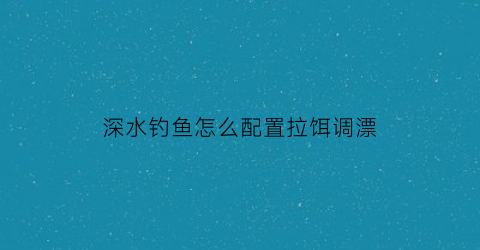 “深水钓鱼怎么配置拉饵调漂(深水钓法)