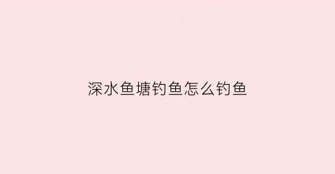 深水鱼塘钓鱼怎么钓鱼(深水鱼塘钓鱼怎么钓鱼的)