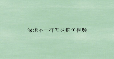 深浅不一样怎么钓鱼视频(钓鱼深浅)