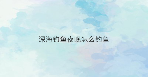 深海钓鱼夜晚怎么钓鱼(深海钓鱼夜晚怎么钓鱼的)