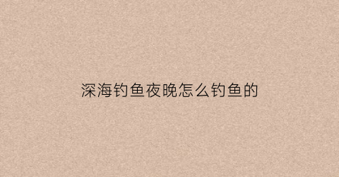 深海钓鱼夜晚怎么钓鱼的(深海钓鱼夜晚怎么钓鱼的视频)