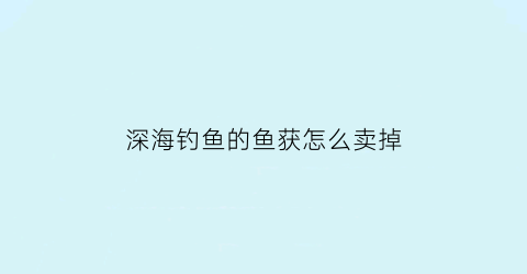 深海钓鱼的鱼获怎么卖掉(深海钓鱼攻略)