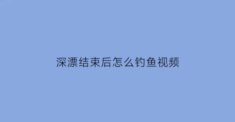 “深漂结束后怎么钓鱼视频(深漂好吗)