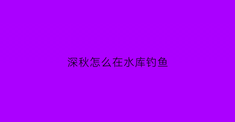 深秋怎么在水库钓鱼(深秋水库钓鱼技巧)