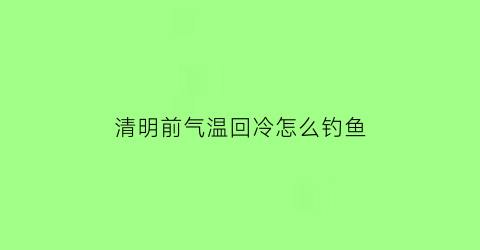 “清明前气温回冷怎么钓鱼(清明后降温好钓鱼吗)