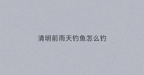 清明前雨天钓鱼怎么钓(清明前阴雨天为何难钓鱼)