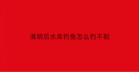 “清明后水库钓鱼怎么钓不到(清明前后水库钓鱼技巧)