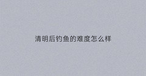 清明后钓鱼的难度怎么样(清明后钓鱼的难度怎么样了)