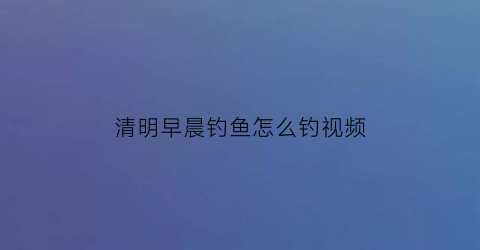 “清明早晨钓鱼怎么钓视频(清明钓鱼钓深还是钓浅)