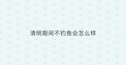 “清明期间不钓鱼会怎么样(清明期间钓鱼技巧)