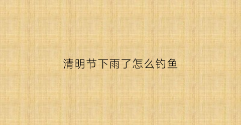 清明节下雨了怎么钓鱼(清明雨后好钓鱼吗)