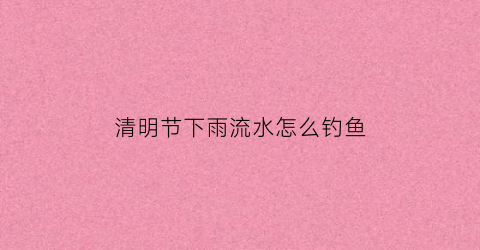 清明节下雨流水怎么钓鱼(清明节下雨钓鱼好钓吗)