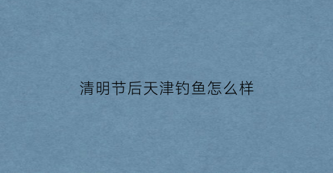 “清明节后天津钓鱼怎么样(天津野钓2021)