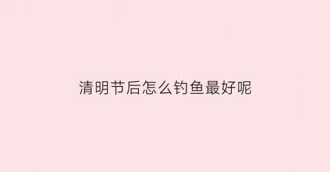 清明节后怎么钓鱼最好呢(清明节后钓鱼应该用什么饵料)