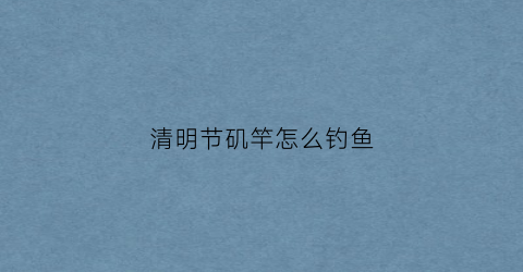清明节矶竿怎么钓鱼(清明节矶竿怎么钓鱼效果好)